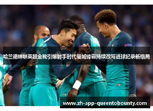 哈兰德蝉联英超金靴引爆射手时代曼城锋霸持续改写进球纪录新格局