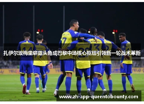 扎伊尔埃梅里崭露头角成巴黎中场核心枢纽引领新一轮战术革新 扎伊尔埃梅里崭露头角成巴黎中场核心枢纽引领新一轮战术革新